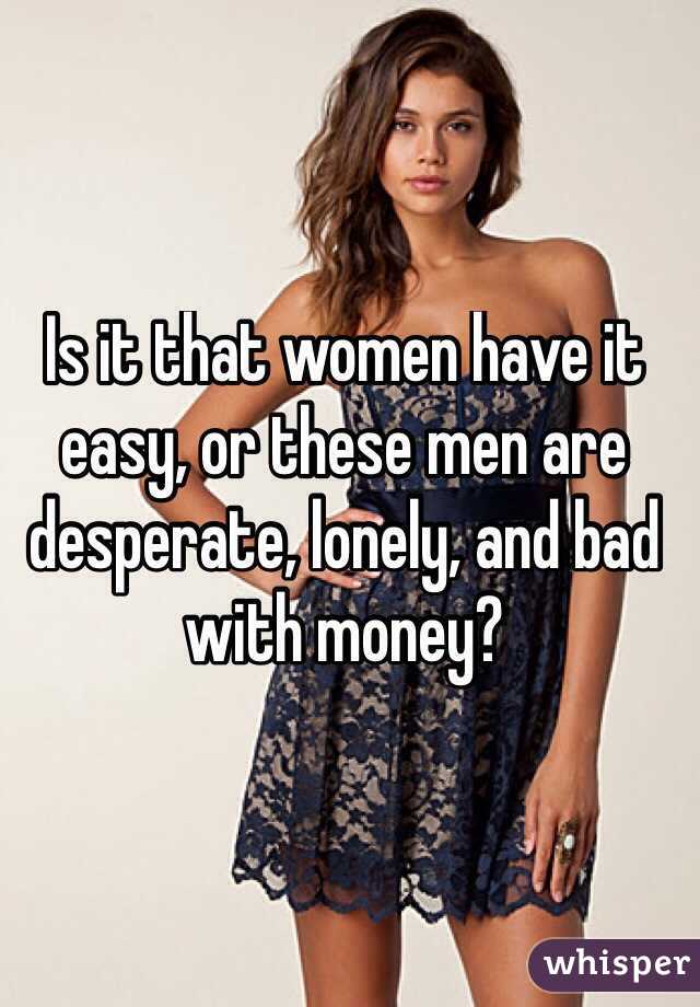 Is it that women have it easy, or these men are desperate, lonely, and bad with money?
