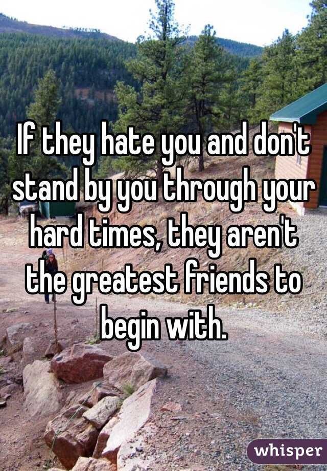 If they hate you and don't stand by you through your hard times, they aren't the greatest friends to begin with.