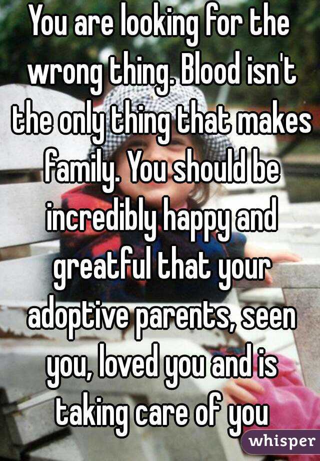 You are looking for the wrong thing. Blood isn't the only thing that makes family. You should be incredibly happy and greatful that your adoptive parents, seen you, loved you and is taking care of you