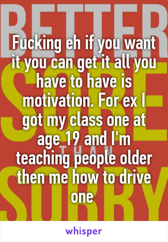 Fucking eh if you want it you can get it all you have to have is motivation. For ex I got my class one at age 19 and I'm teaching people older then me how to drive one 