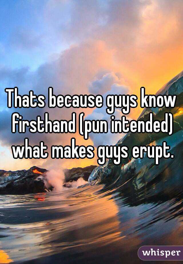 Thats because guys know firsthand (pun intended) what makes guys erupt.