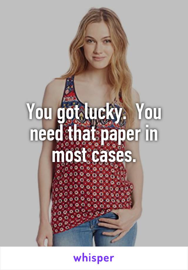 You got lucky.  You need that paper in most cases.