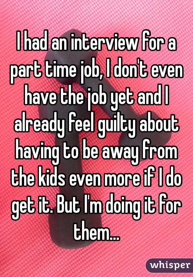 I had an interview for a part time job, I don't even have the job yet and I already feel guilty about having to be away from the kids even more if I do get it. But I'm doing it for them...