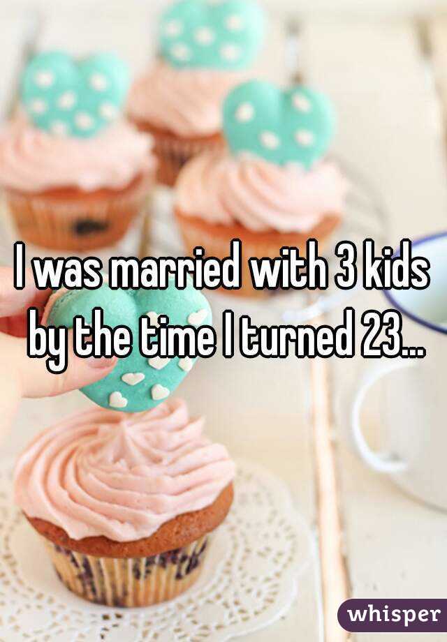 I was married with 3 kids by the time I turned 23...
