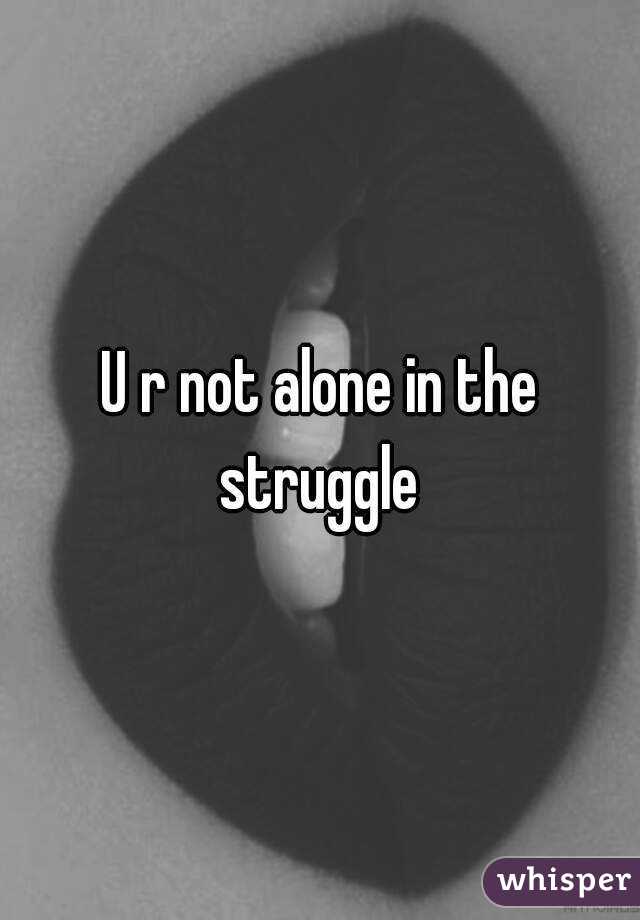 U r not alone in the struggle 