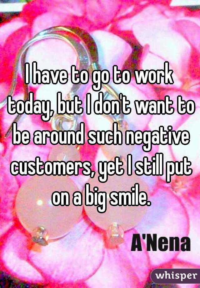 I have to go to work today, but I don't want to be around such negative customers, yet I still put on a big smile.