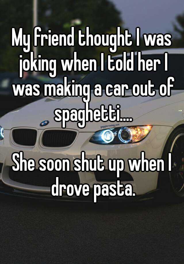 My friend thought I was joking when I told her I was making a car out of  spaghetti.... She soon shut up when I drove pasta.