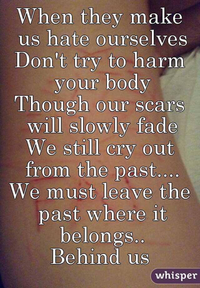 When they make us hate ourselves
Don't try to harm your body
Though our scars will slowly fade
We still cry out from the past....
We must leave the past where it belongs..
Behind us