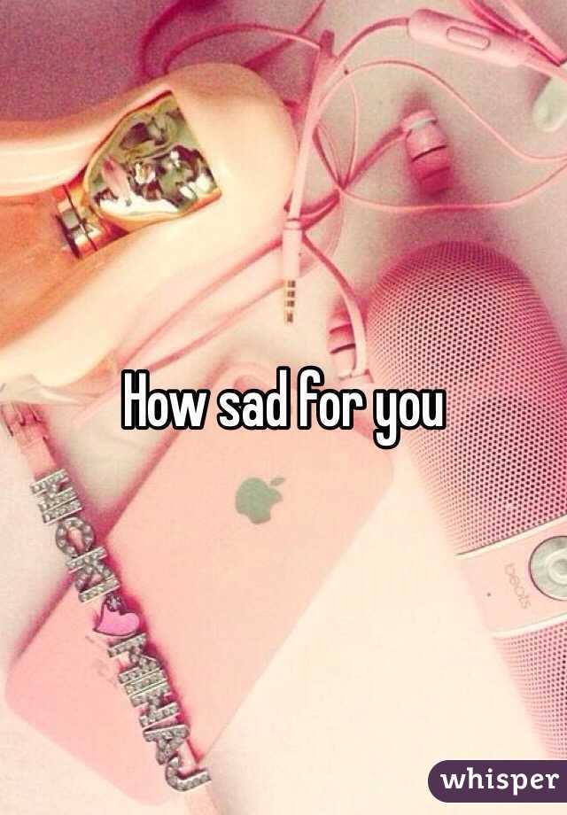 How sad for you