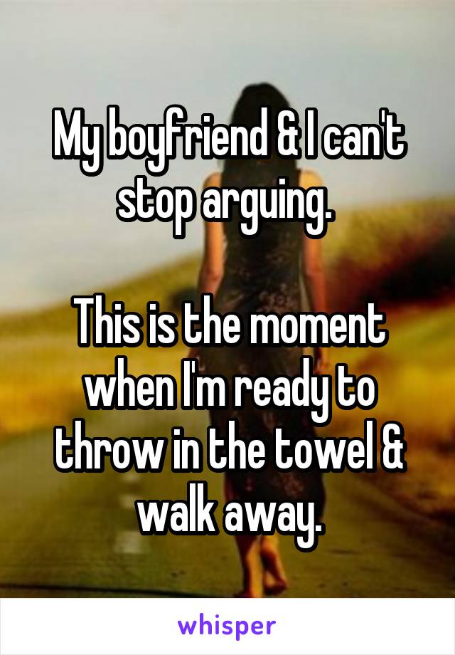 My boyfriend & I can't stop arguing. 

This is the moment when I'm ready to throw in the towel & walk away.