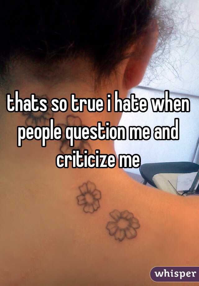 thats so true i hate when people question me and criticize me