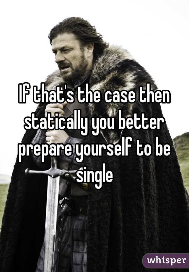 If that's the case then statically you better prepare yourself to be single