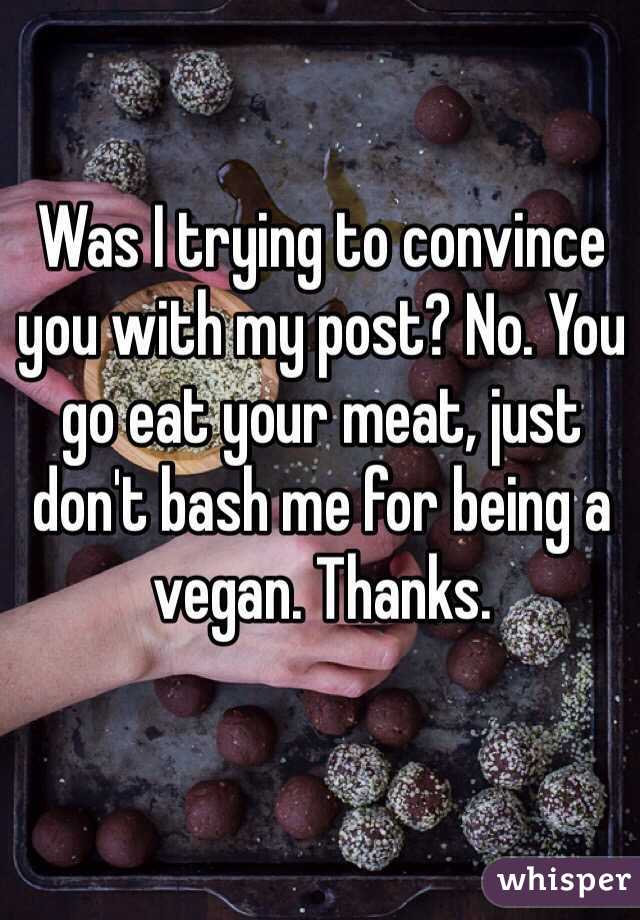 Was I trying to convince you with my post? No. You go eat your meat, just don't bash me for being a vegan. Thanks. 