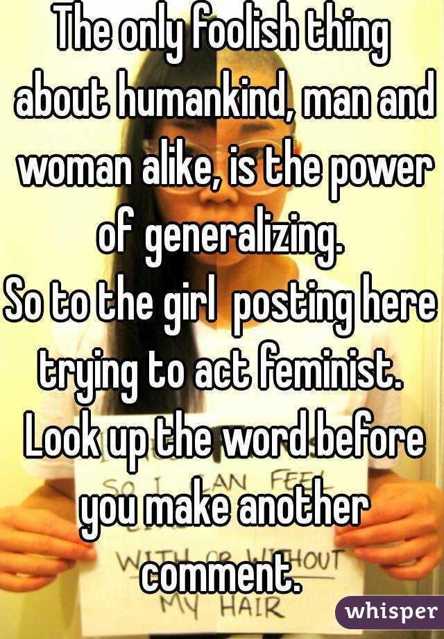 The only foolish thing about humankind, man and woman alike, is the power of generalizing. 
So to the girl  posting here trying to act feminist.  Look up the word before you make another comment. 