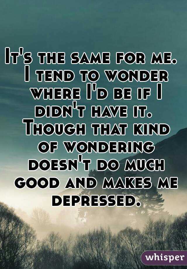 It's the same for me.  I tend to wonder where I'd be if I didn't have it.  Though that kind of wondering doesn't do much good and makes me depressed.