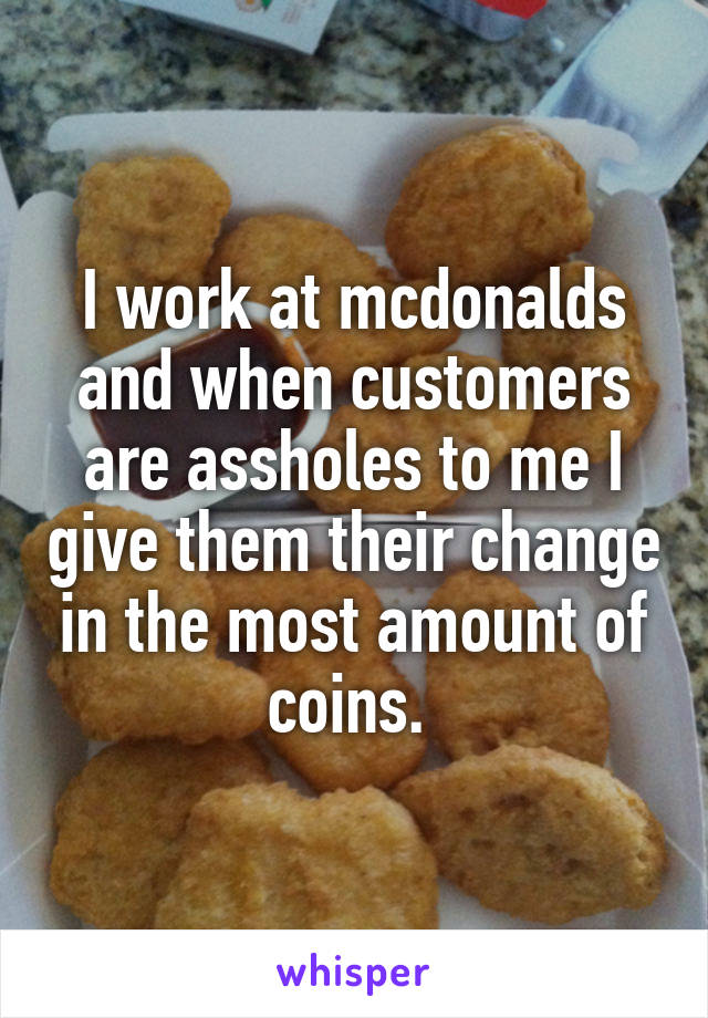 I work at mcdonalds and when customers are assholes to me I give them their change in the most amount of coins. 