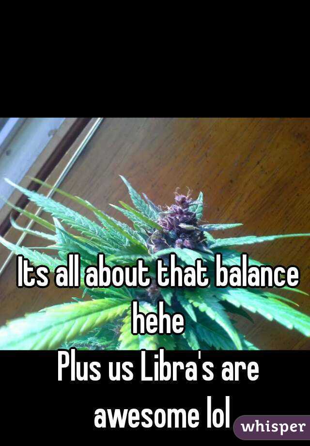 Its all about that balance hehe 
Plus us Libra's are awesome lol