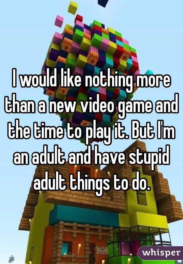 I would like nothing more than a new video game and the time to play it. But I'm an adult and have stupid adult things to do. 