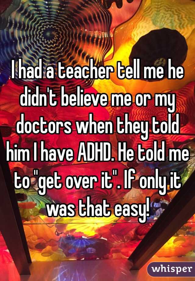 I had a teacher tell me he didn't believe me or my doctors when they told him I have ADHD. He told me to "get over it". If only it was that easy!