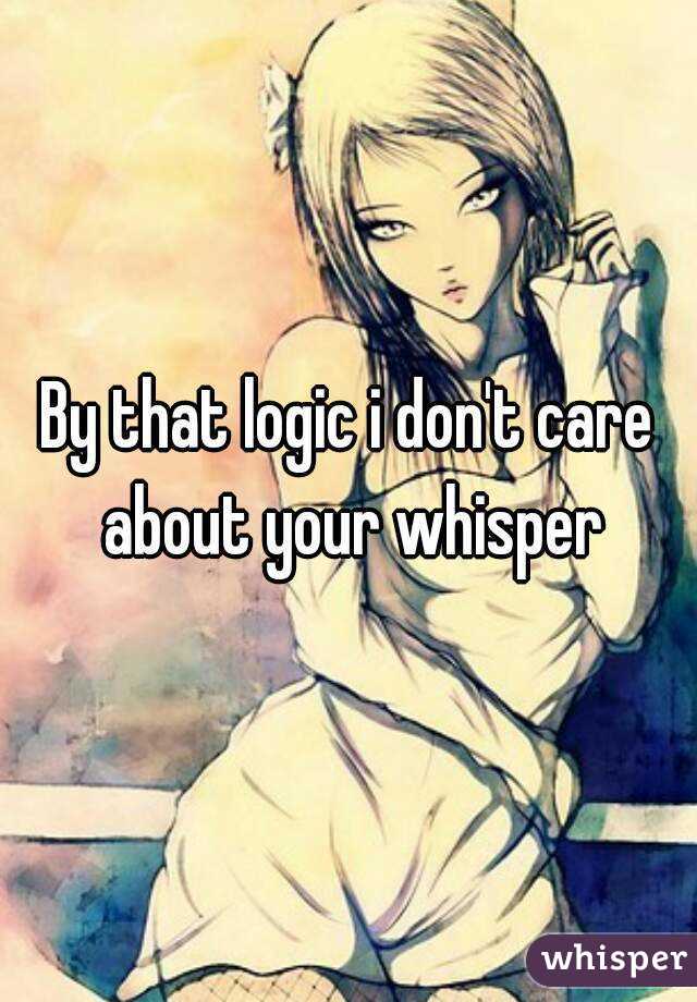 By that logic i don't care about your whisper
