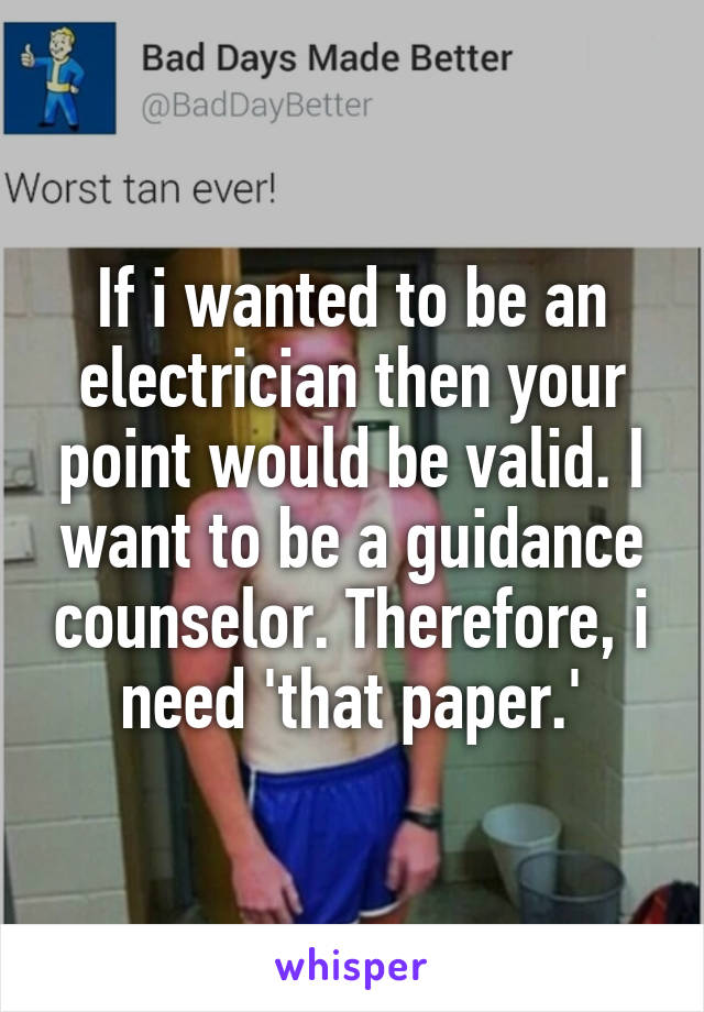 If i wanted to be an electrician then your point would be valid. I want to be a guidance counselor. Therefore, i need 'that paper.'