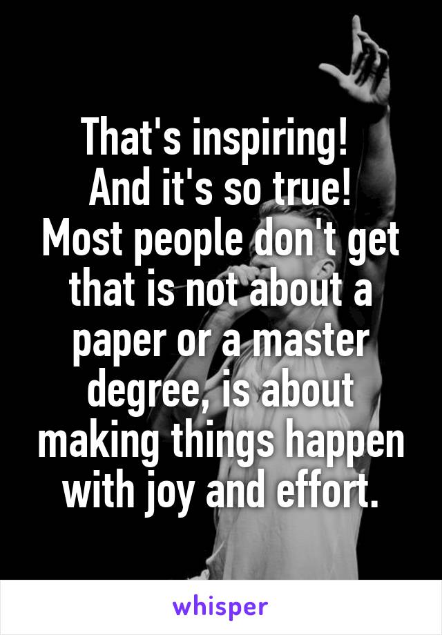 That's inspiring! 
And it's so true!
Most people don't get that is not about a paper or a master degree, is about making things happen with joy and effort.