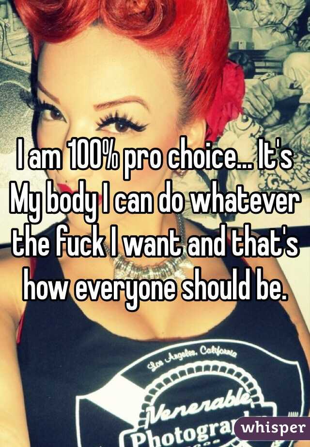 I am 100% pro choice... It's My body I can do whatever the fuck I want and that's how everyone should be. 