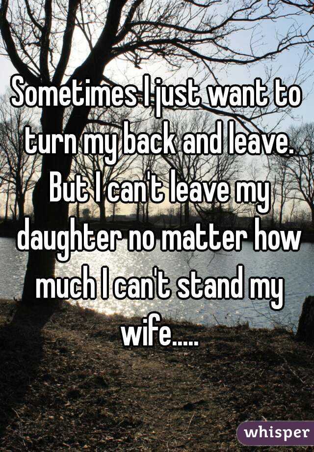 Sometimes I just want to turn my back and leave. But I can't leave my daughter no matter how much I can't stand my wife.....