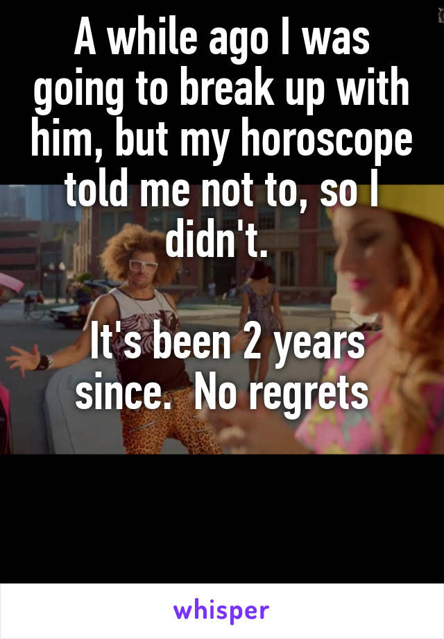A while ago I was going to break up with him, but my horoscope told me not to, so I didn't. 

 It's been 2 years since.  No regrets



 