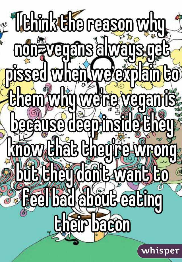 I think the reason why non-vegans always get pissed when we explain to them why we're vegan is because deep inside they know that they're wrong but they don't want to feel bad about eating their bacon