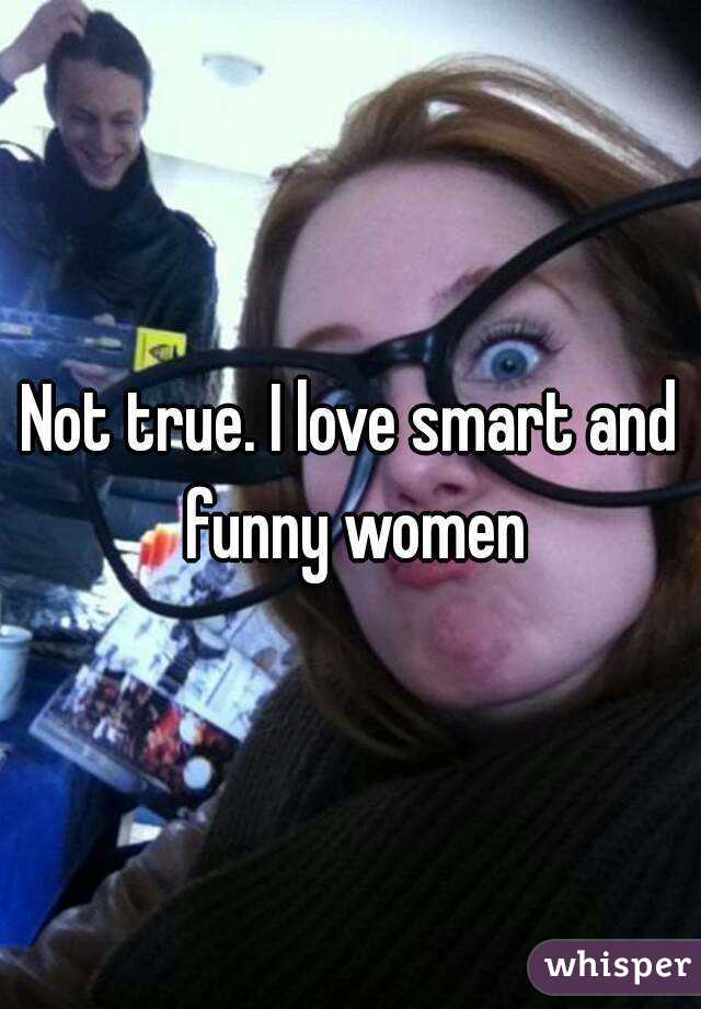 Not true. I love smart and funny women