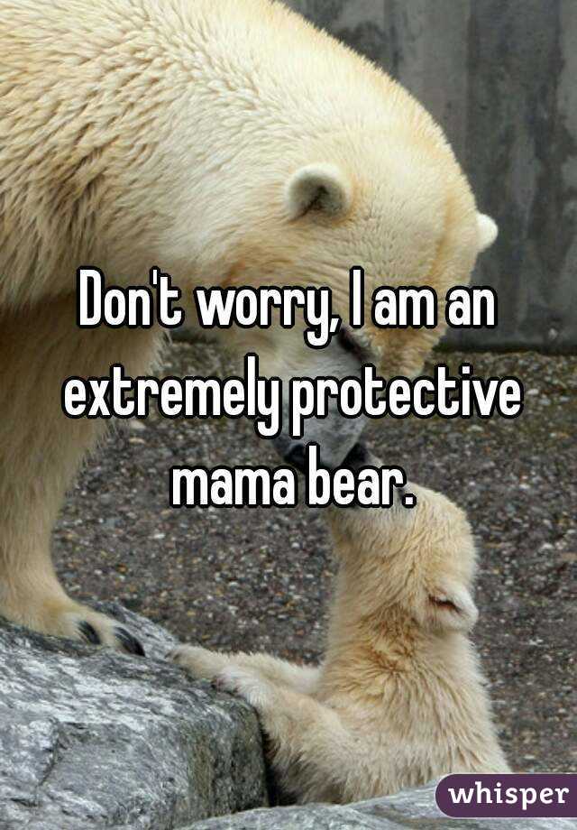 Don't worry, I am an extremely protective mama bear.