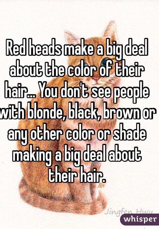 Red heads make a big deal about the color of their hair... You don't see people with blonde, black, brown or any other color or shade making a big deal about their hair. 