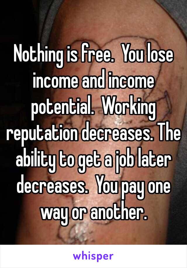 Nothing is free.  You lose income and income potential.  Working reputation decreases. The ability to get a job later decreases.  You pay one way or another. 