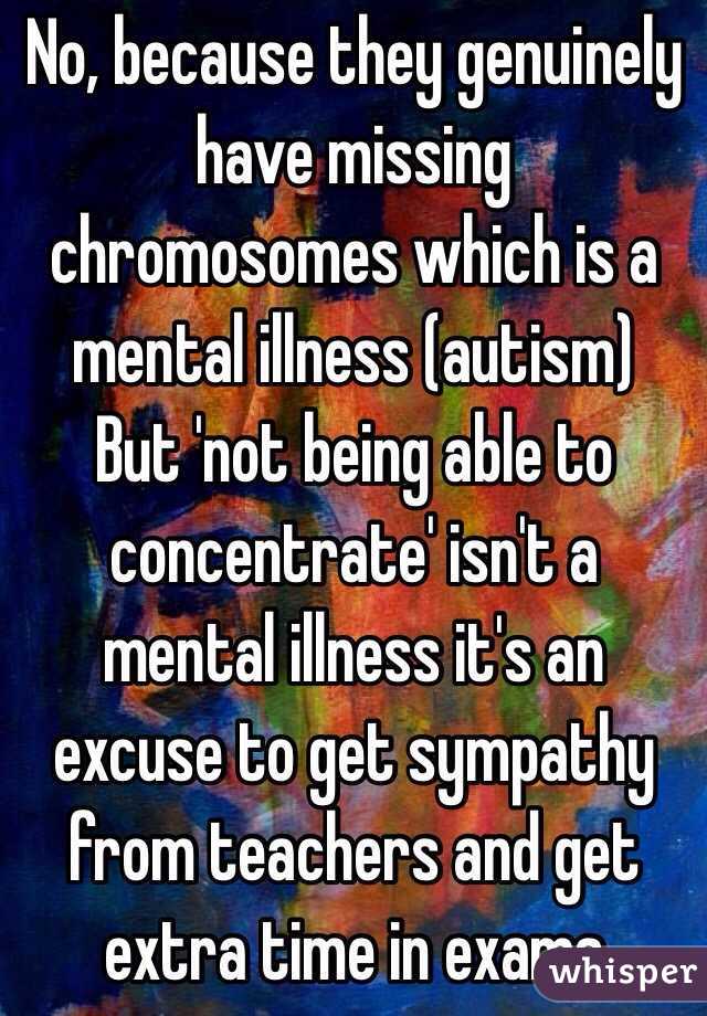 No, because they genuinely have missing chromosomes which is a mental illness (autism) 
But 'not being able to concentrate' isn't a mental illness it's an excuse to get sympathy from teachers and get extra time in exams