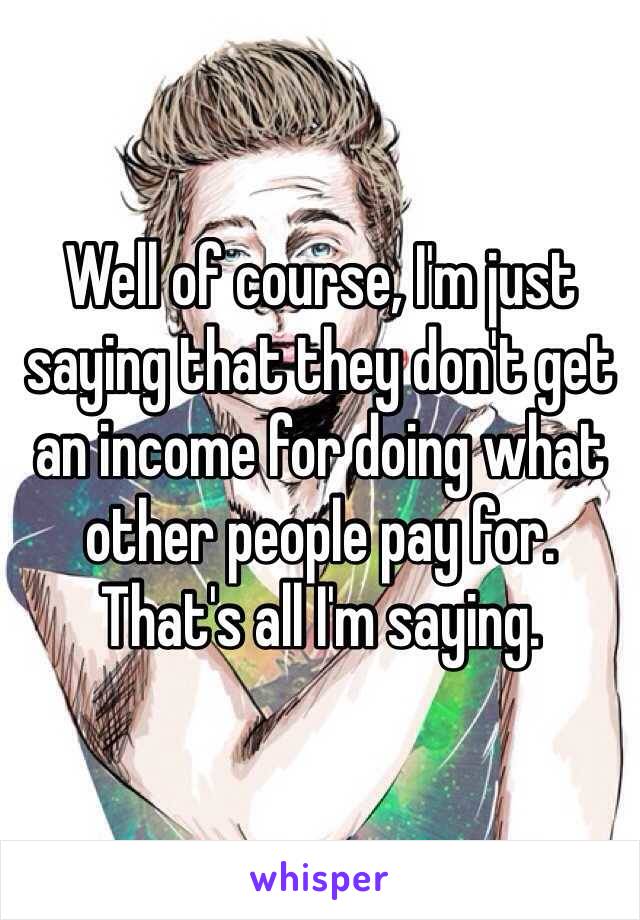 Well of course, I'm just saying that they don't get an income for doing what other people pay for. That's all I'm saying. 