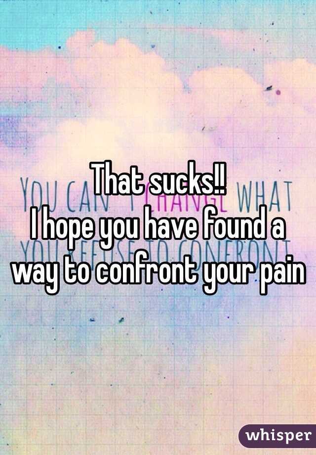 That sucks!! 
I hope you have found a way to confront your pain