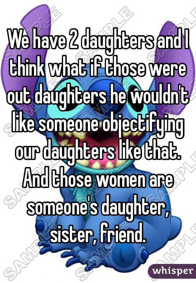 We have 2 daughters and I think what if those were out daughters he wouldn't like someone objectifying our daughters like that. And those women are someone's daughter, sister, friend.