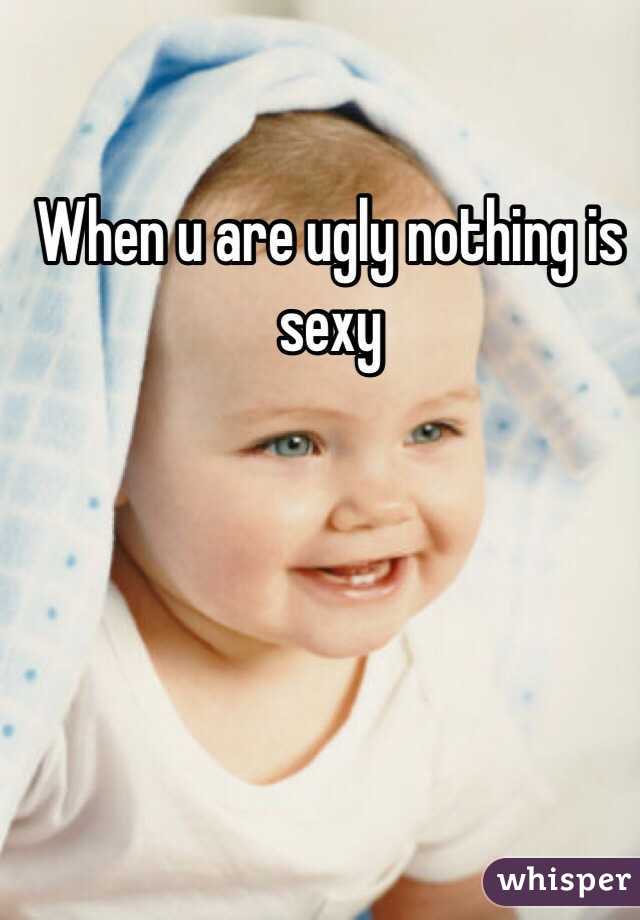 When u are ugly nothing is sexy