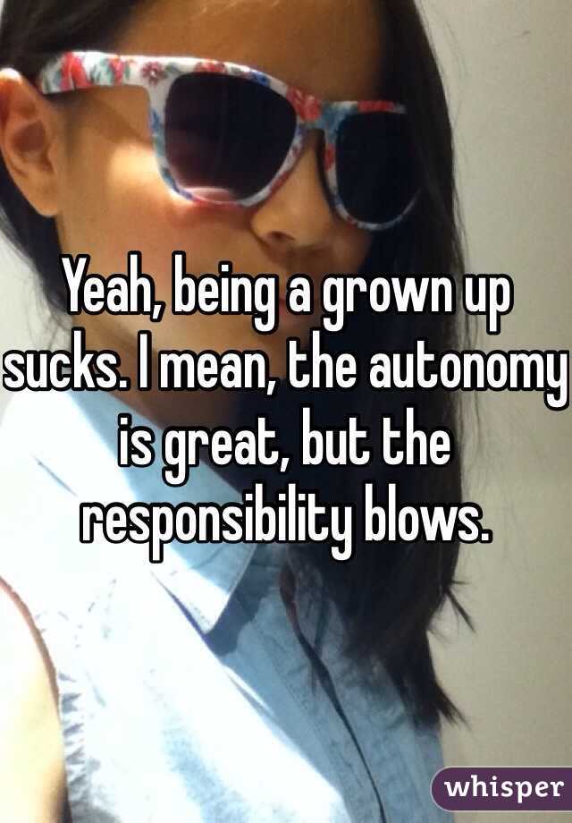 Yeah, being a grown up sucks. I mean, the autonomy is great, but the responsibility blows.