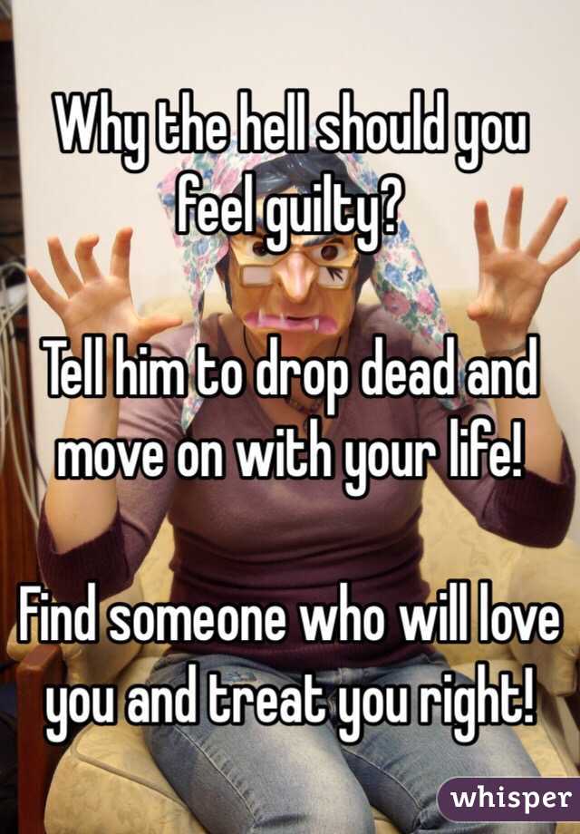 Why the hell should you feel guilty? 

Tell him to drop dead and move on with your life! 

Find someone who will love you and treat you right! 