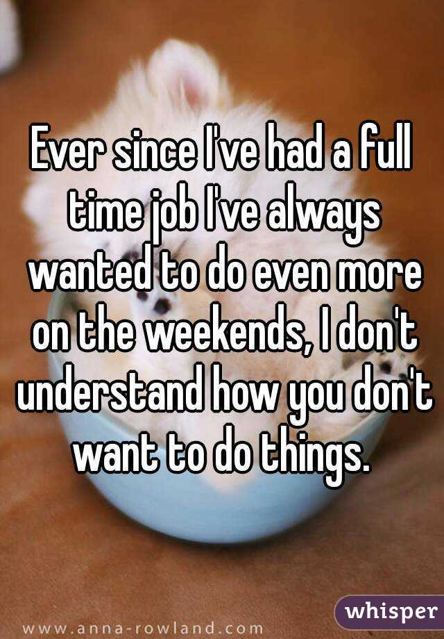 Ever since I've had a full time job I've always wanted to do even more on the weekends, I don't understand how you don't want to do things. 