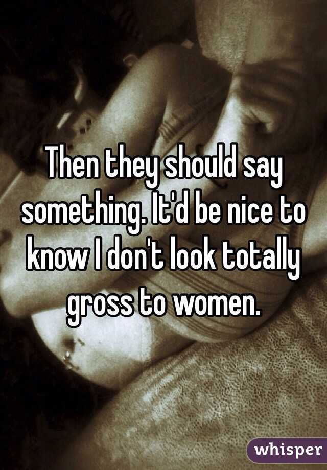 Then they should say something. It'd be nice to know I don't look totally gross to women.