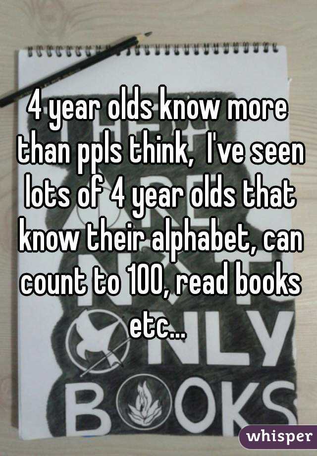 4 year olds know more than ppls think,  I've seen lots of 4 year olds that know their alphabet, can count to 100, read books etc... 