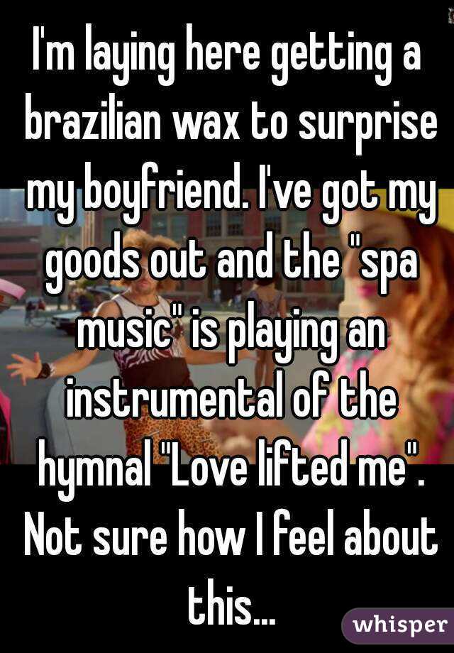 I'm laying here getting a brazilian wax to surprise my boyfriend. I've got my goods out and the "spa music" is playing an instrumental of the hymnal "Love lifted me". Not sure how I feel about this...