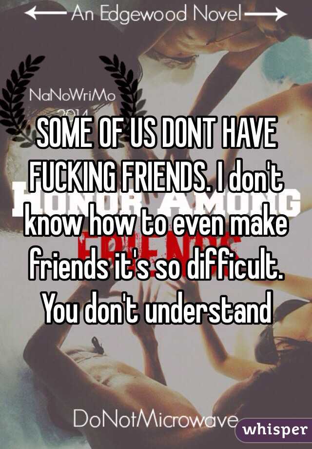 SOME OF US DONT HAVE FUCKING FRIENDS. I don't know how to even make friends it's so difficult. You don't understand 