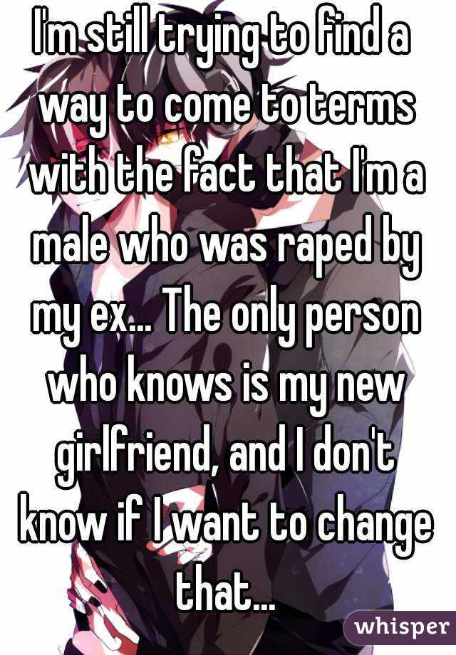 I'm still trying to find a way to come to terms with the fact that I'm a male who was raped by my ex... The only person who knows is my new girlfriend, and I don't know if I want to change that...