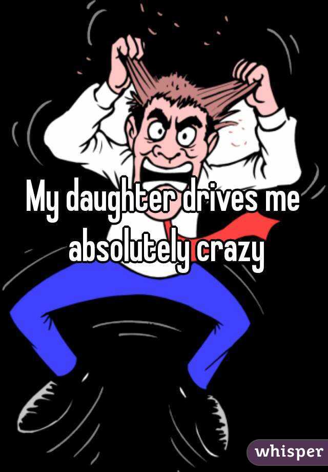My daughter drives me absolutely crazy