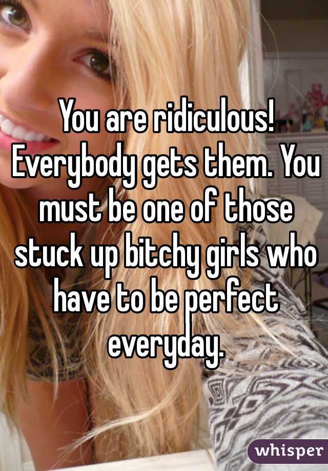 You are ridiculous! Everybody gets them. You must be one of those stuck up bitchy girls who have to be perfect everyday. 