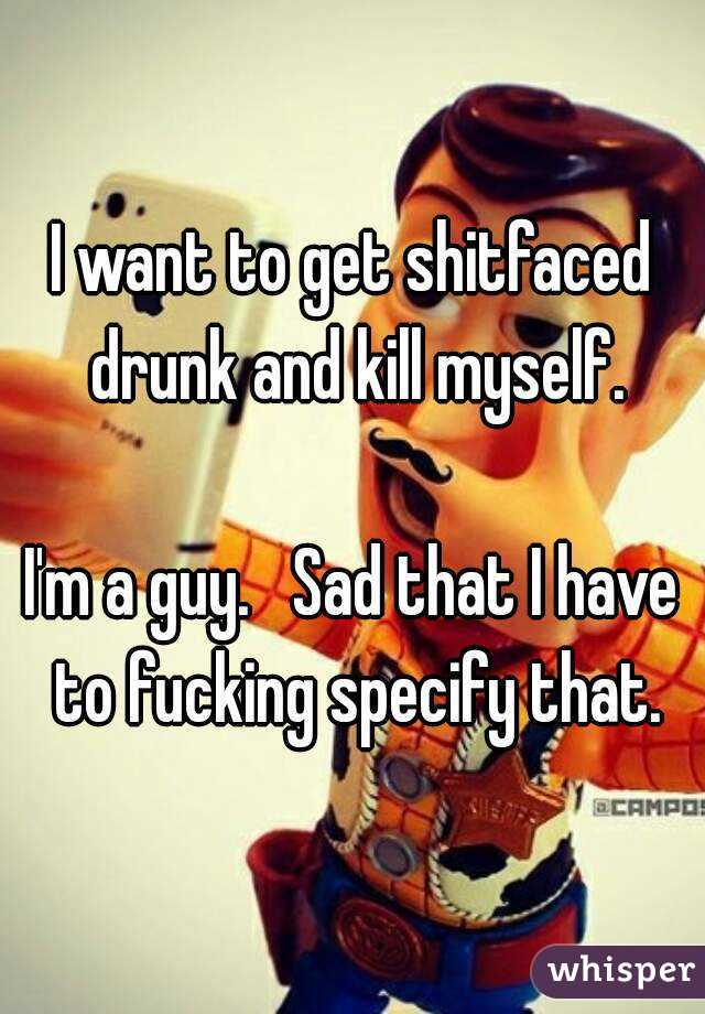 I want to get shitfaced drunk and kill myself.

I'm a guy.   Sad that I have to fucking specify that.